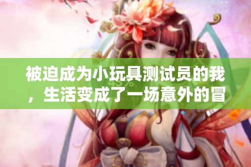 被迫成为小玩具测试员的我，生活变成了一场意外的冒险