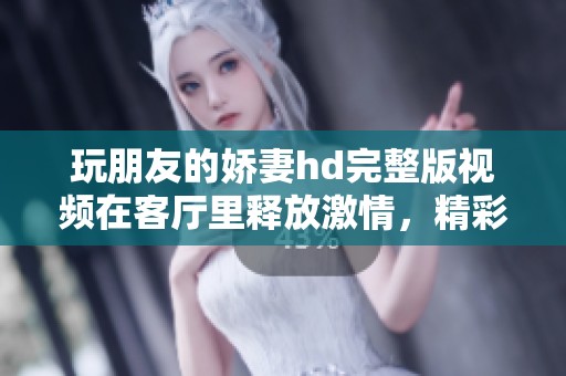 玩朋友的娇妻hd完整版视频在客厅里释放激情，精彩内容不容错过