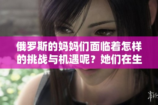 俄罗斯的妈妈们面临着怎样的挑战与机遇呢？她们在生活中有哪些独特的故事值得分享？