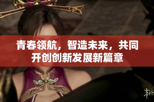 青春领航，智造未来，共同开创创新发展新篇章