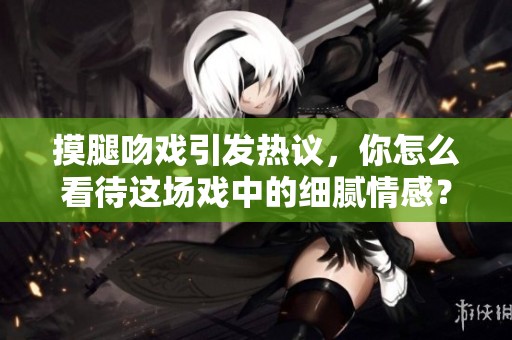摸腿吻戏引发热议，你怎么看待这场戏中的细腻情感？