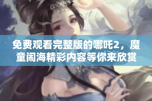 免费观看完整版的哪吒2，魔童闹海精彩内容等你来欣赏