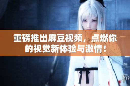重磅推出麻豆视频，点燃你的视觉新体验与激情！