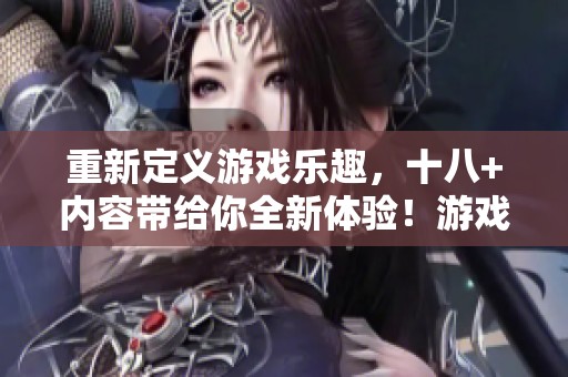 重新定义游戏乐趣，十八+内容带给你全新体验！游戏的魅力与挑战不容错过。