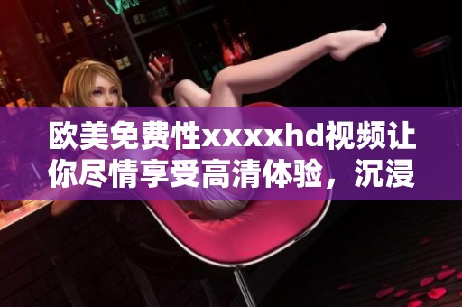 欧美免费性xxxxhd视频让你尽情享受高清体验，沉浸在精彩内容中。
