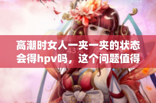 高潮时女人一夹一夹的状态会得hpv吗，这个问题值得探讨与关注