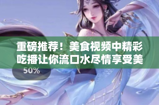 重磅推荐！美食视频中精彩吃播让你流口水尽情享受美味时光