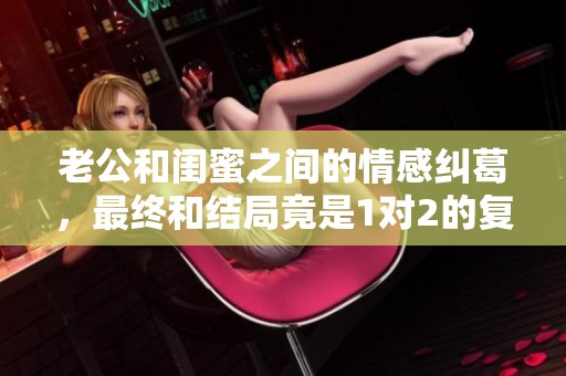 老公和闺蜜之间的情感纠葛，最终和结局竟是1对2的复杂关系