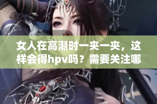 女人在高潮时一夹一夹，这样会得hpv吗？需要关注哪些健康问题呢？