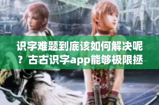 识字难题到底该如何解决呢？古古识字app能够极限拯救一年级的孩子们！