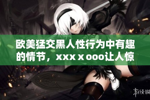 欧美猛交黑人性行为中有趣的情节，xxxⅹooo让人惊叹的画面接连出现