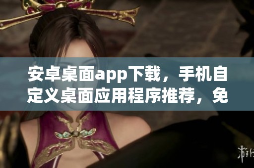 安卓桌面app下载，手机自定义桌面应用程序推荐，免费且好用的手机桌面应用