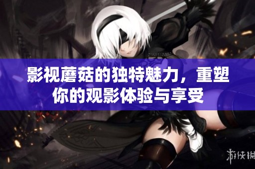 影视蘑菇的独特魅力，重塑你的观影体验与享受