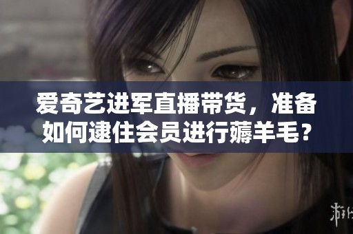 爱奇艺进军直播带货，准备如何逮住会员进行薅羊毛？