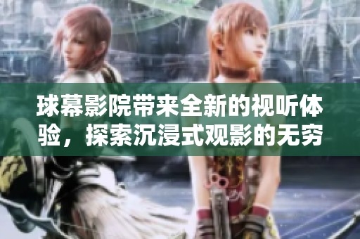 球幕影院带来全新的视听体验，探索沉浸式观影的无穷魅力