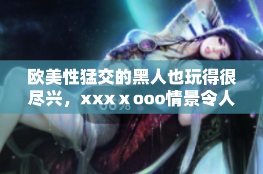 欧美性猛交的黑人也玩得很尽兴，xxxⅹooo情景令人无法忘怀