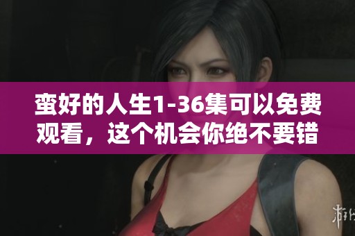 蛮好的人生1-36集可以免费观看，这个机会你绝不要错过！