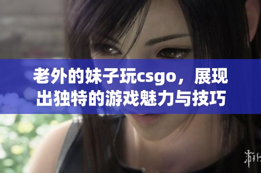 老外的妹子玩csgo，展现出独特的游戏魅力与技巧