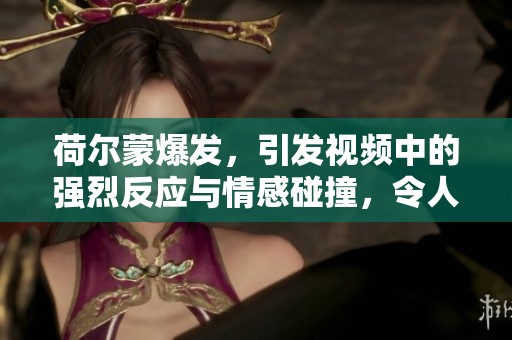 荷尔蒙爆发，引发视频中的强烈反应与情感碰撞，令人惊叹的体验