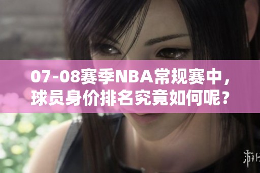 07-08赛季NBA常规赛中，球员身价排名究竟如何呢？这些数字揭示了什么信息