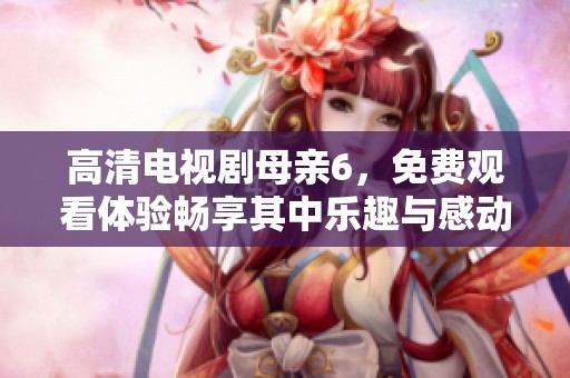 高清电视剧母亲6，免费观看体验畅享其中乐趣与感动