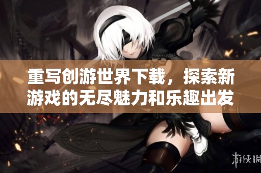 重写创游世界下载，探索新游戏的无尽魅力和乐趣出发