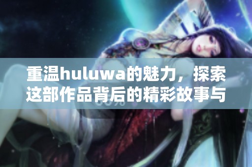 重温huluwa的魅力，探索这部作品背后的精彩故事与深刻意义