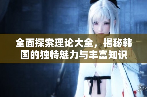 全面探索理论大全，揭秘韩国的独特魅力与丰富知识