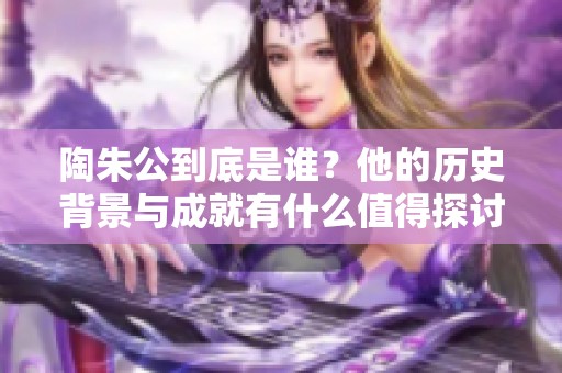 陶朱公到底是谁？他的历史背景与成就有什么值得探讨的地方吗