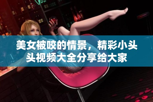 美女被咬的情景，精彩小头头视频大全分享给大家