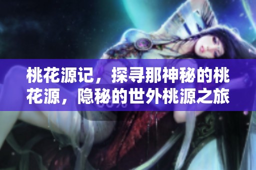 桃花源记，探寻那神秘的桃花源，隐秘的世外桃源之旅