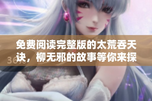 免费阅读完整版的太荒吞天诀，柳无邪的故事等你来探索