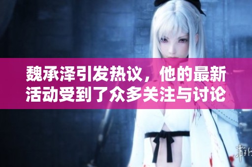 魏承泽引发热议，他的最新活动受到了众多关注与讨论