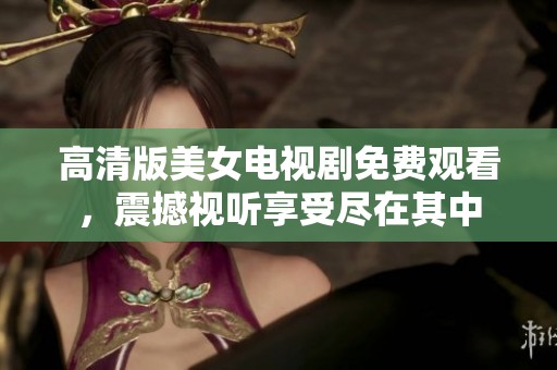 高清版美女电视剧免费观看，震撼视听享受尽在其中