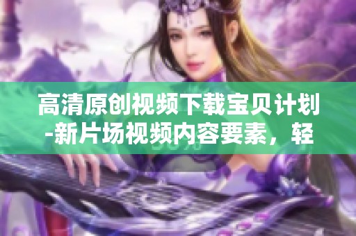 高清原创视频下载宝贝计划-新片场视频内容要素，轻松获取宝贝计划精彩内容