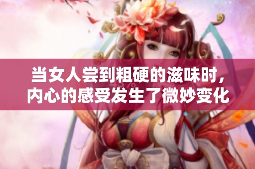 当女人尝到粗硬的滋味时，内心的感受发生了微妙变化