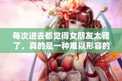 每次进去都觉得女朋友太骚了，真的是一种难以形容的感觉。