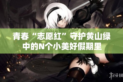 青春“志愿红”守护黄山绿中的N个小美好假期里
