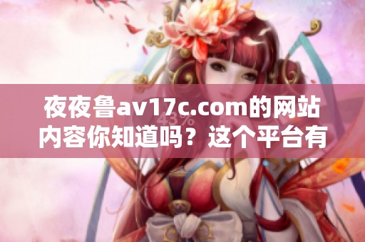 **鲁**17c.com的网站内容你知道吗？这个平台有很多你想看的素材。