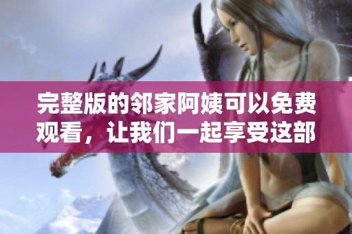 完整版的邻家阿姨可以免费观看，让我们一起享受这部精彩的作品吧