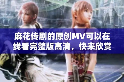 麻花传剧的原创MV可以在线看完整版高清，快来欣赏精彩片段吧