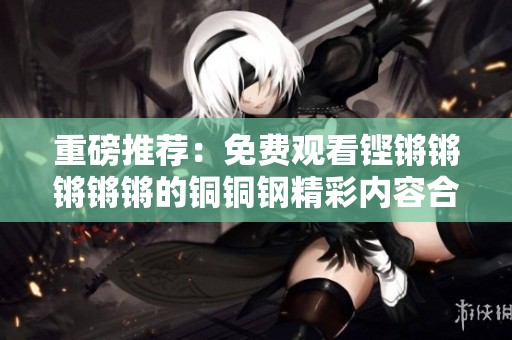 重磅推荐：免费观看铿锵锵锵锵锵的铜铜钢精彩内容合集