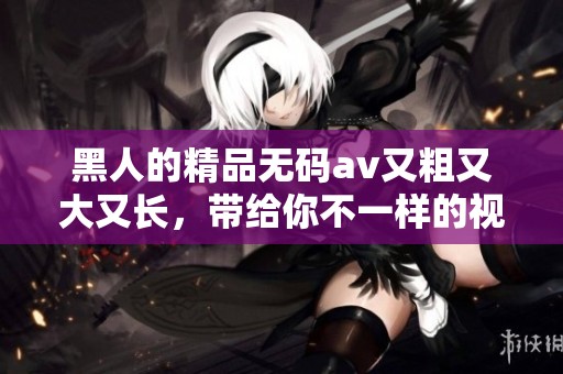 黑人的精品****又粗又大又长，带给你不一样的视觉体验，快来感受一下吧