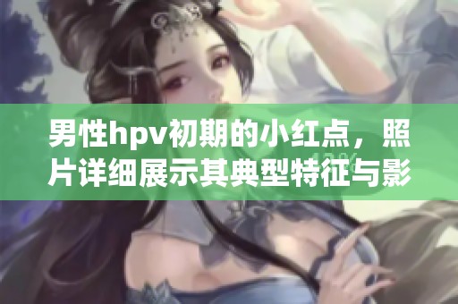 男性hpv初期的小红点，照片详细展示其典型特征与影响