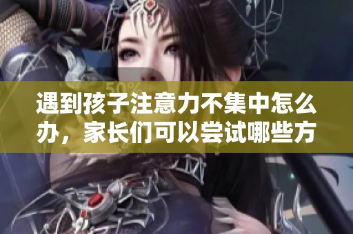 遇到孩子注意力不集中怎么办，家长们可以尝试哪些方法呢