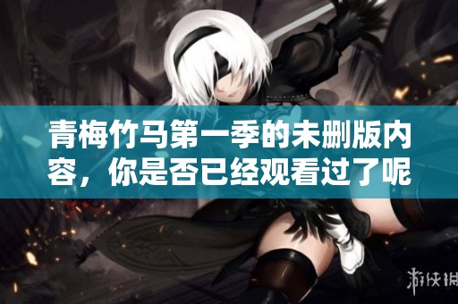 青梅竹马第一季的未删版内容，你是否已经观看过了呢