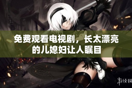 免费观看电视剧，长太漂亮的儿媳妇让人瞩目