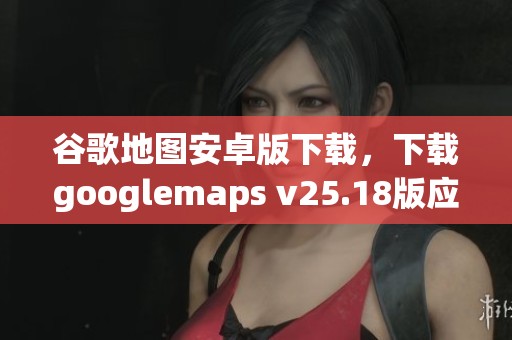 谷歌地图安卓版下载，下载googlemaps v25.18版应用程序获取更多功能