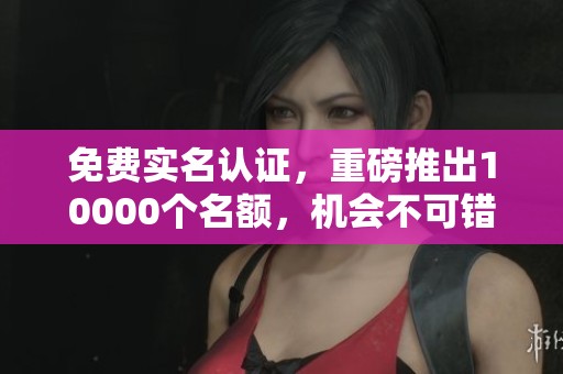 免费实名认证，重磅推出10000个名额，机会不可错过！