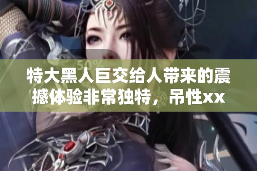 特大黑人巨交给人带来的震撼体验非常独特，吊性xxxx让人印象深刻。